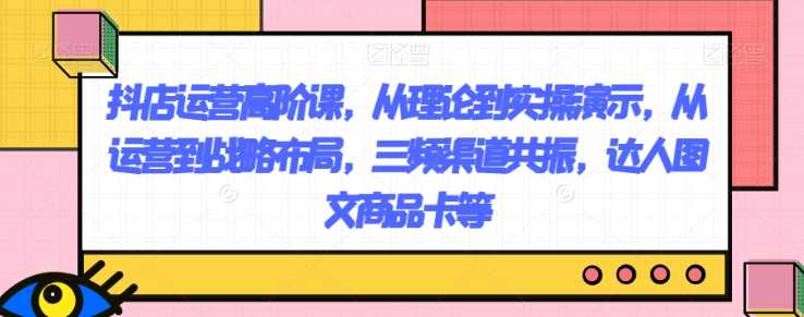 图片[1]-抖店运营高阶课，从理论到实操演示，从运营到战略布局，三频渠道共振，达人图文商品卡等-阿灿说钱